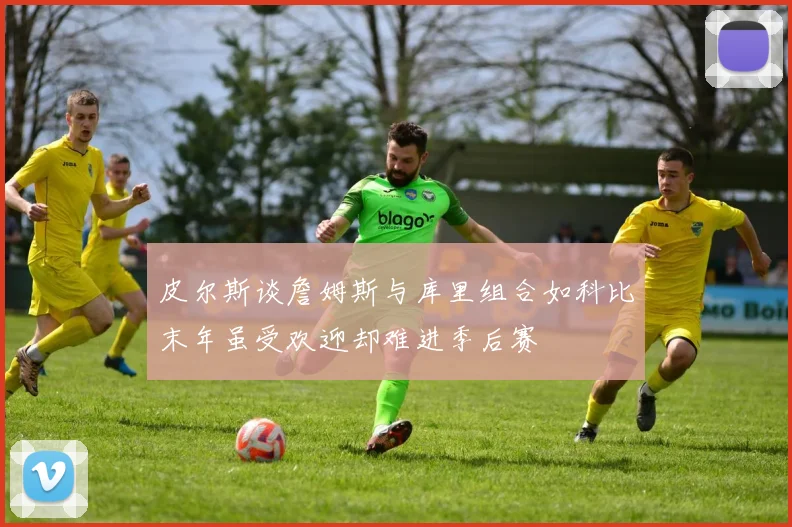 皮尔斯谈詹姆斯与库里组合如科比末年虽受欢迎却难进季后赛